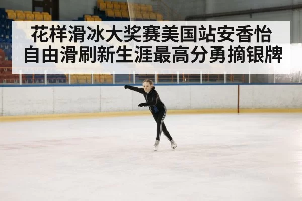 花样滑冰大奖赛美国站安香怡自由滑刷新生涯最高分勇摘银牌