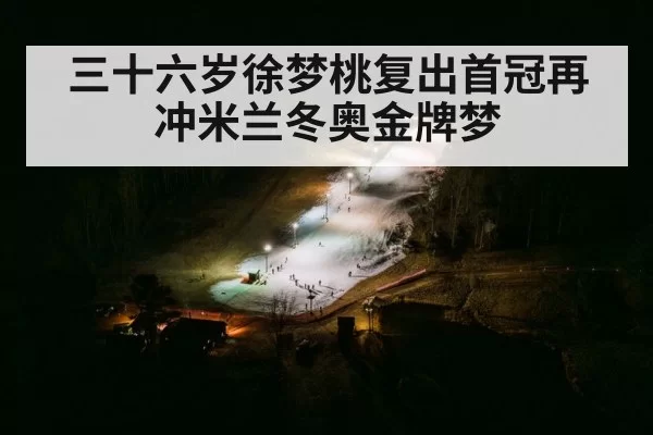 三十六岁徐梦桃复出首冠再冲米兰冬奥金牌梦