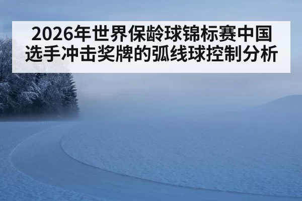 2026年世界保龄球锦标赛中国选手冲击奖牌的弧线球控制分析